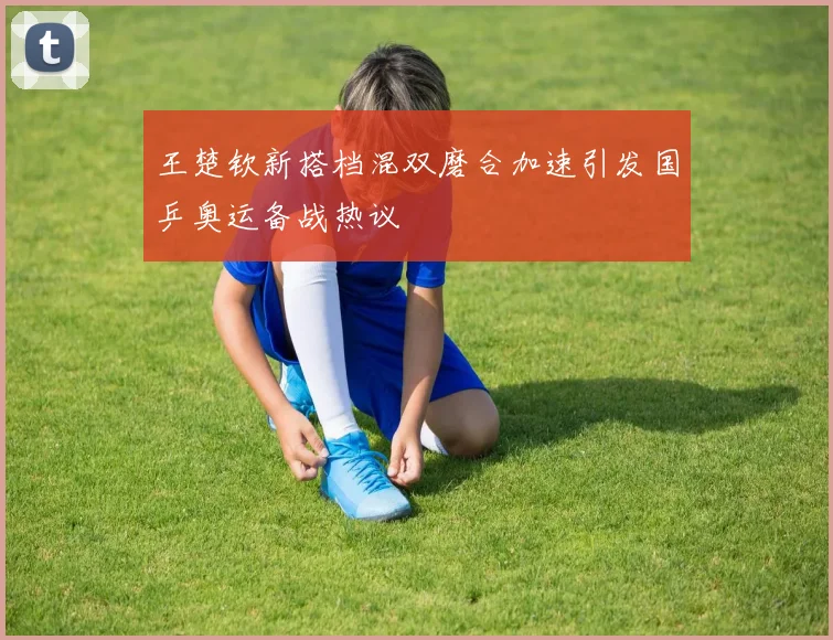 王楚钦新搭档混双磨合加速引发国乒奥运备战热议
