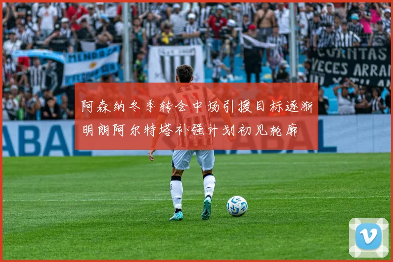 阿森纳冬季转会中场引援目标逐渐明朗阿尔特塔补强计划初见轮廓