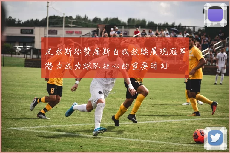 皮尔斯称赞唐斯自我救赎展现冠军潜力成为球队核心的重要时刻