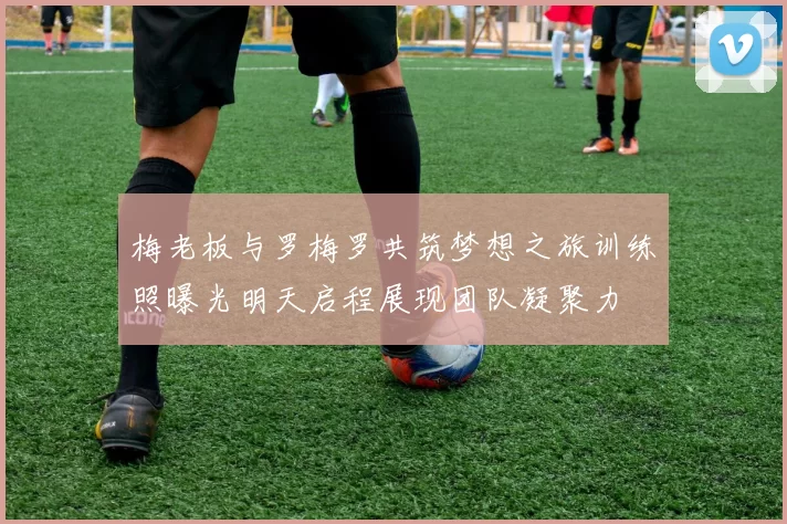 梅老板与罗梅罗共筑梦想之旅训练照曝光明天启程展现团队凝聚力
