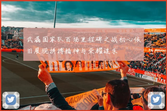 武磊国家队百场里程碑之战初心依旧展现拼搏精神与荣耀追求