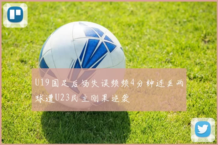 U19国足后场失误频频4分钟连丢两球遭U23民主刚果逆袭