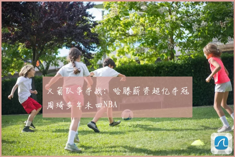 火箭队争夺战：哈滕薪资超亿夺冠周琦多年未回NBA