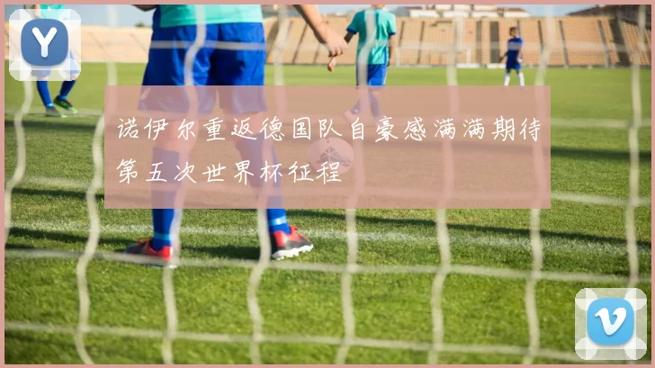 诺伊尔重返德国队自豪感满满期待第五次世界杯征程