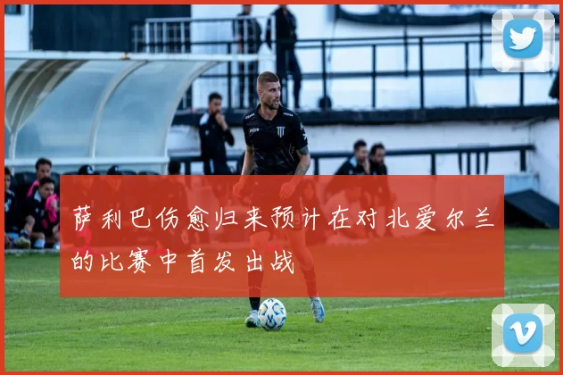 萨利巴伤愈归来预计在对北爱尔兰的比赛中首发出战