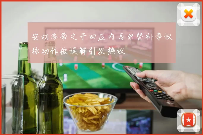 安切洛蒂之子回应内马尔替补争议称动作被误解引发热议
