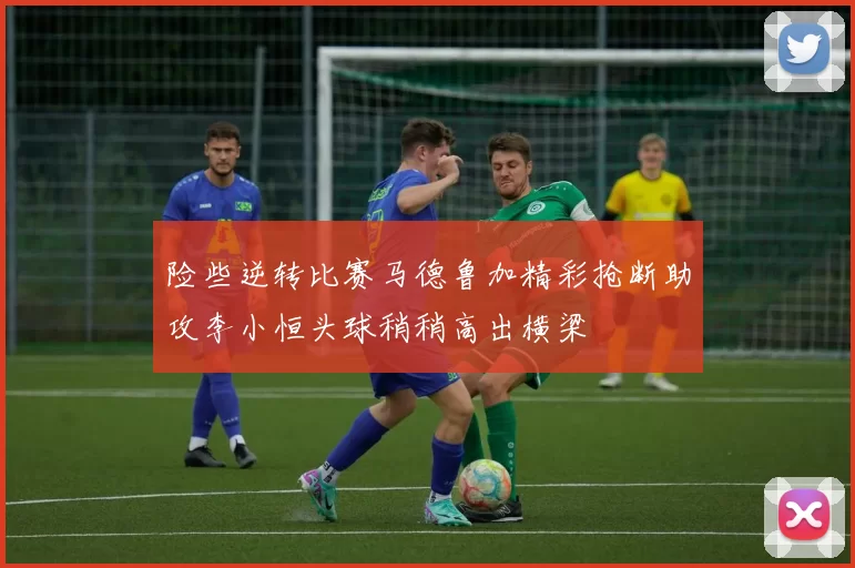 险些逆转比赛马德鲁加精彩抢断助攻李小恒头球稍稍高出横梁