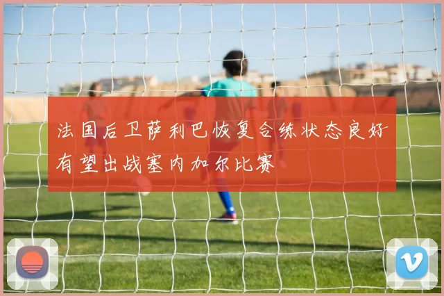 法国后卫萨利巴恢复合练状态良好有望出战塞内加尔比赛