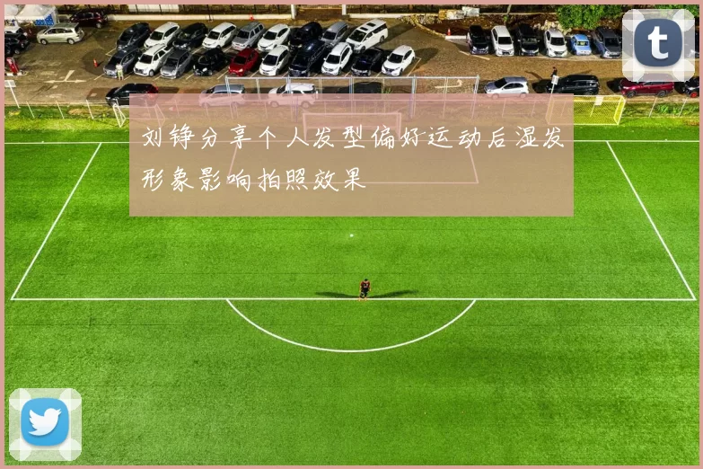 刘铮分享个人发型偏好运动后湿发形象影响拍照效果