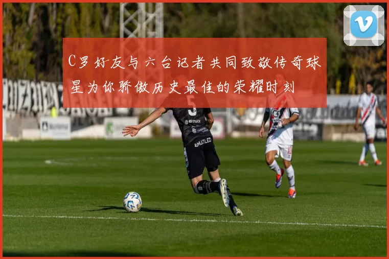 C罗好友与六台记者共同致敬传奇球星为你骄傲历史最佳的荣耀时刻