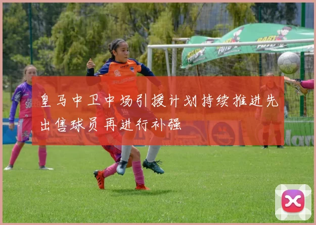 皇马中卫中场引援计划持续推进先出售球员再进行补强