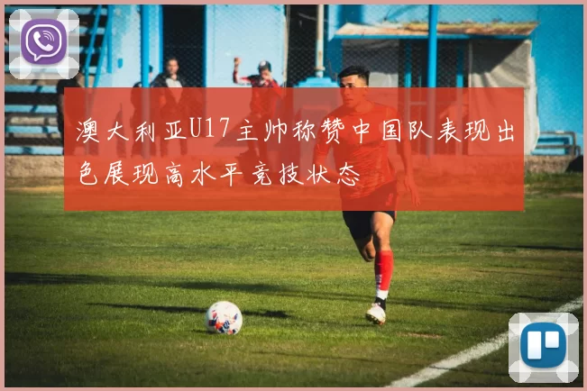 澳大利亚U17主帅称赞中国队表现出色展现高水平竞技状态