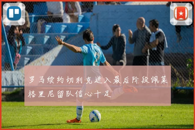 罗马续约切利克进入最后阶段佩莱格里尼留队信心十足