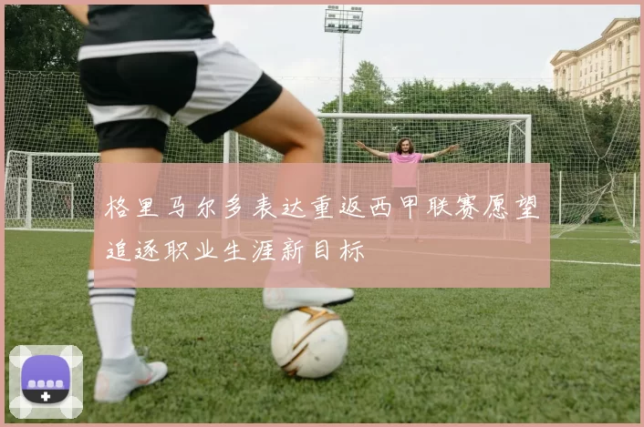 格里马尔多表达重返西甲联赛愿望追逐职业生涯新目标