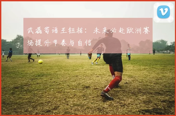 武磊寄语王钰栋：未来必赴欧洲赛场提升节奏与自信