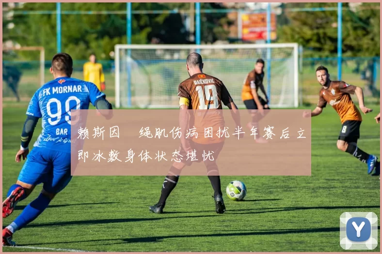 赖斯因腘绳肌伤病困扰半年赛后立即冰敷身体状态堪忧