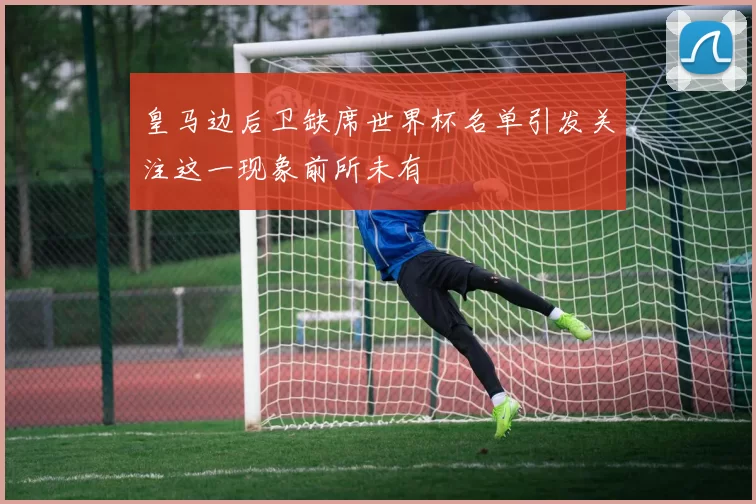 皇马边后卫缺席世界杯名单引发关注这一现象前所未有
