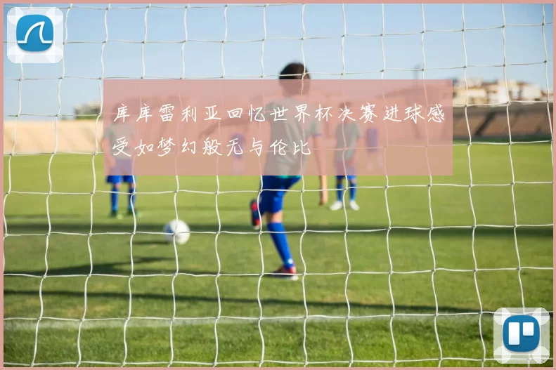 库库雷利亚回忆世界杯决赛进球感受如梦幻般无与伦比
