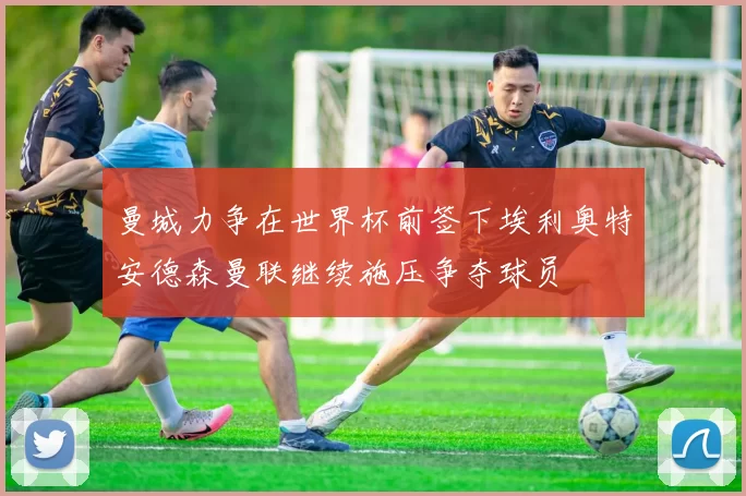 曼城力争在世界杯前签下埃利奥特安德森曼联继续施压争夺球员