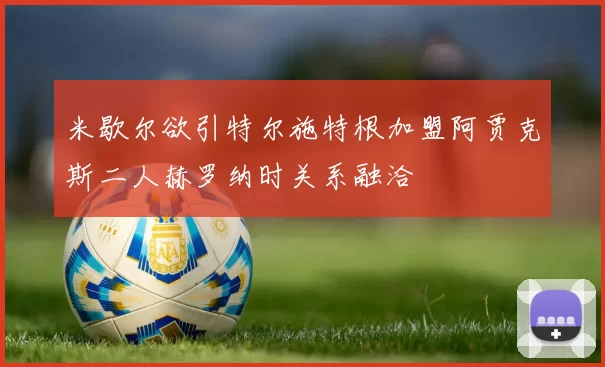 米歇尔欲引特尔施特根加盟阿贾克斯二人赫罗纳时关系融洽