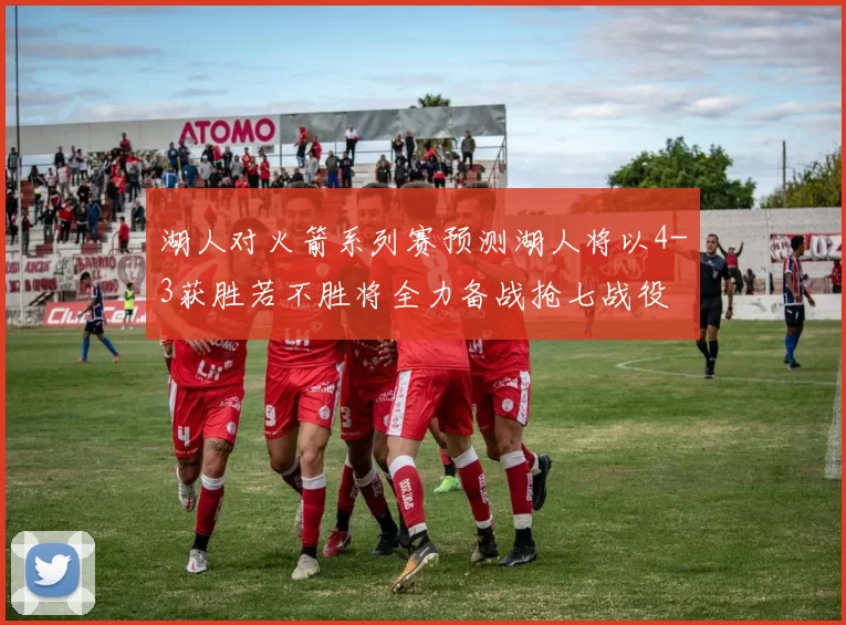 湖人对火箭系列赛预测湖人将以4-3获胜若不胜将全力备战抢七战役