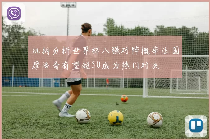 机构分析世界杯八强对阵概率法国摩洛哥有望超50成为热门对决